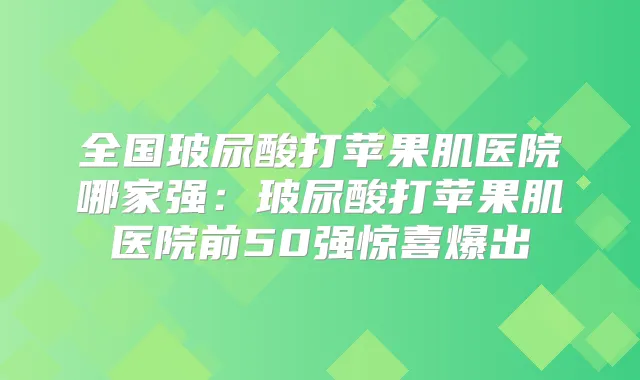 全国玻尿酸打苹果肌医院哪家强：玻尿酸打苹果肌医院前50强惊喜爆出