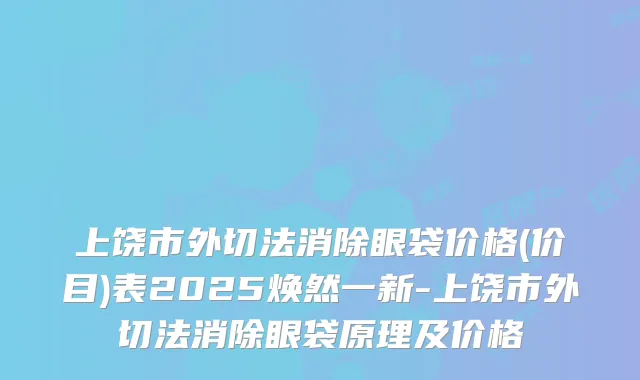 上饶市外切法消除眼袋价格(价目)表2025焕然一新-上饶市外切法消除眼袋原理及价格