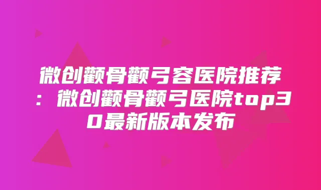 微创颧骨颧弓容医院推荐:微创颧骨颧弓医院top30新版本发布
