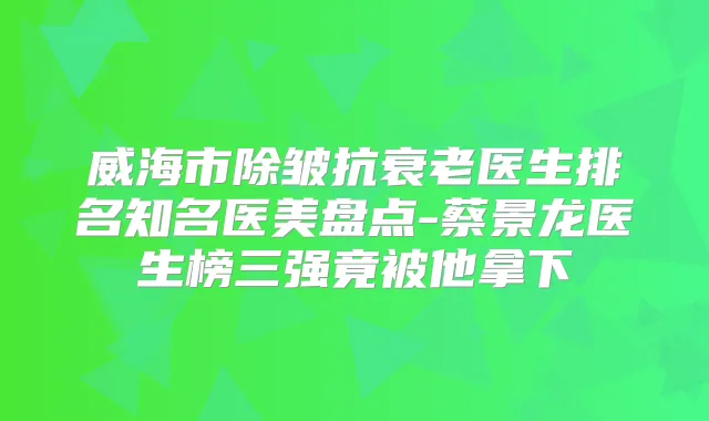 威海市除皱抗衰老医生排名知名医美盘点-蔡景龙医生榜三强竟被他拿下