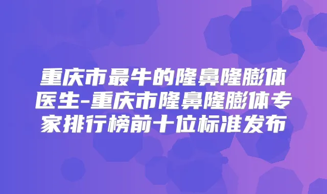 重庆市牛的隆鼻隆膨体医生-重庆市隆鼻隆膨体专家排行榜前十位标准发布