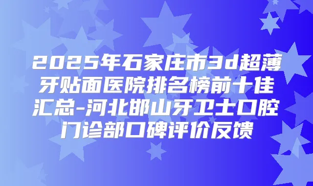 2025年石家庄市3d超薄牙贴面医院排名榜前十佳汇总-河北邯山牙卫士口腔门诊部口碑评价反馈