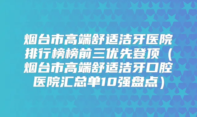 烟台市高端舒适洁牙医院排行榜榜前三优先登顶(烟台市高端舒适洁牙口腔医院汇总单10强盘点)