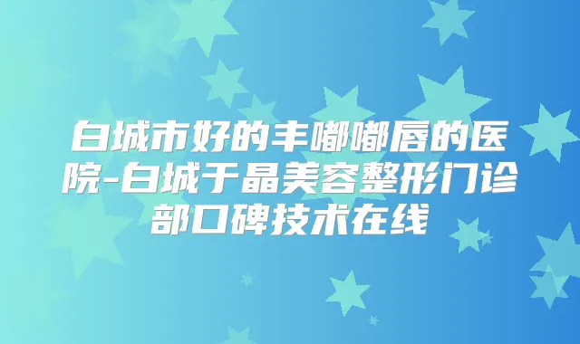 白城市好的丰嘟嘟唇的医院-白城于晶美容整形门诊部口碑技术在线
