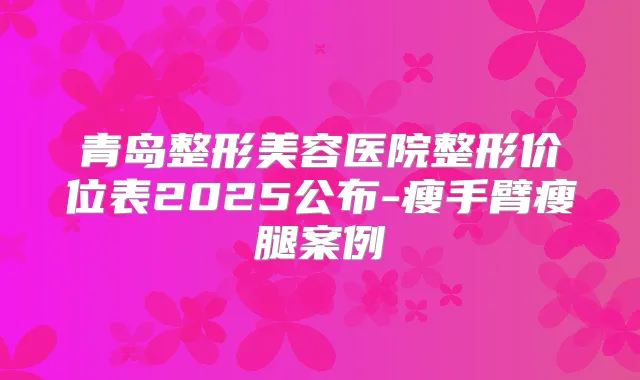 青岛整形美容医院整形价位表2025公布-瘦手臂瘦腿案例