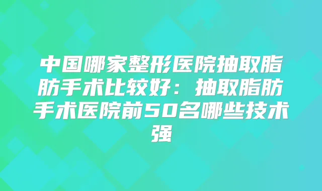中国哪家整形医院抽取脂肪手术比较好：抽取脂肪手术医院前50名哪些技术强
