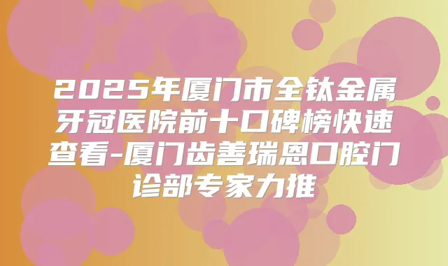 2025年厦门市全钛金属牙冠医院前十口碑榜快速查看-厦门齿善瑞恩口腔门诊部专家力推