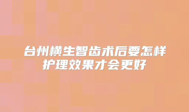 台州横生智齿术后要怎样护理效果才会更好