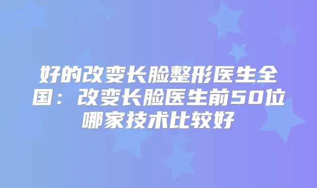 好的改变长脸整形医生全国:改变长脸医生前50位哪家技术比较好