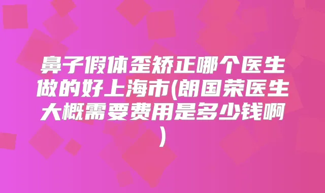 鼻子假体歪矫正哪个医生做的好上海市(朗国荣医生大概需要费用是多少钱啊)