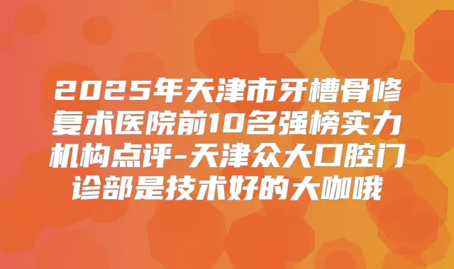 2025年天津市牙槽骨修复术医院前10名强榜实力机构点评-天津众大口腔门诊部是技术好的大咖哦