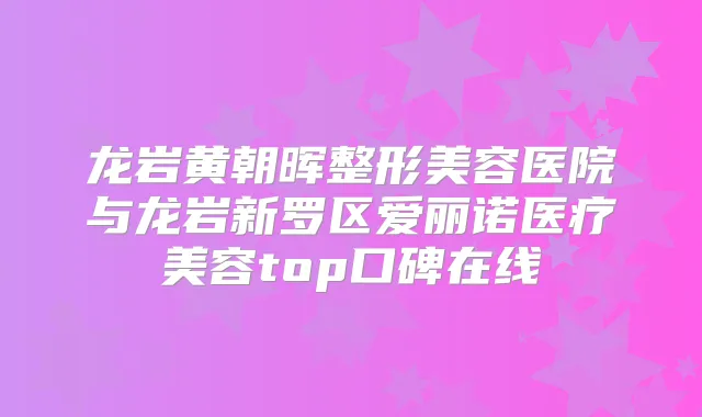 龙岩黄朝晖整形美容医院与龙岩新罗区爱丽诺医疗美容top口碑在线