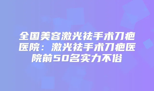 全国美容激光祛手术刀疤医院:激光祛手术刀疤医院前50名实力不俗