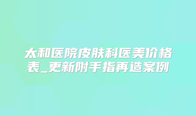 太和医院皮肤科医美价格表_更新附手指再造案例