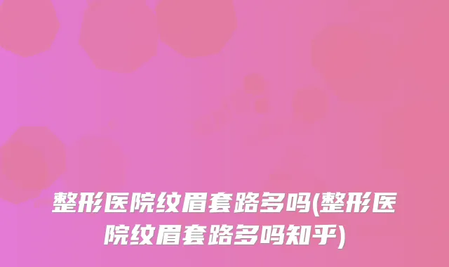 整形医院纹眉套路多吗(整形医院纹眉套路多吗知乎)