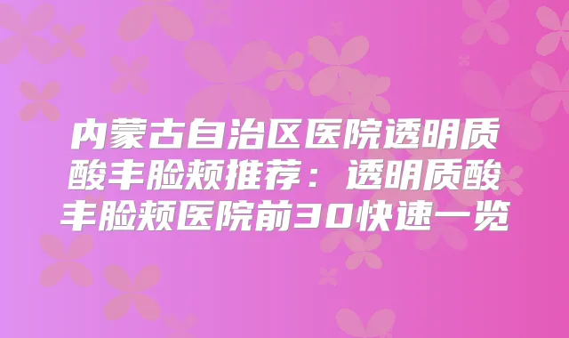 内蒙古自治区医院透明质酸丰脸颊推荐:透明质酸丰脸颊医院前30快速一览
