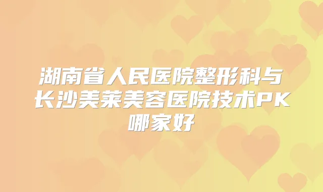 湖南省人民医院整形科与长沙美莱美容医院技术PK哪家好