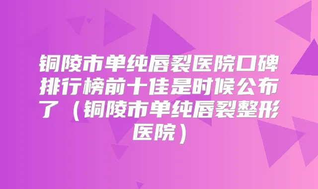 铜陵市单纯唇裂医院口碑排行榜前十佳是时候公布了（铜陵市单纯唇裂整形医院）