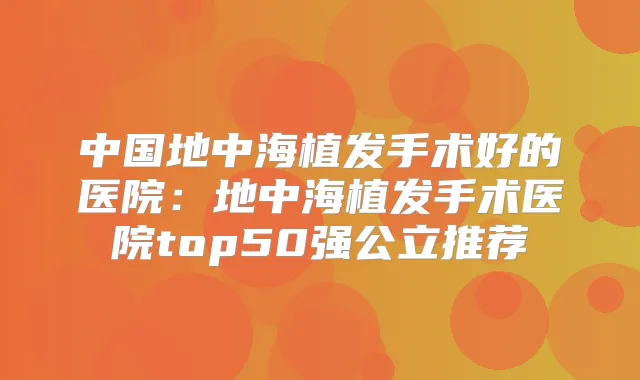 中国地中海植发手术好的医院：地中海植发手术医院top50强公立推荐