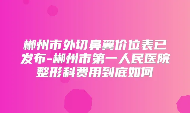 郴州市外切鼻翼价位表已发布-郴州市第一人民医院整形科费用到底如何