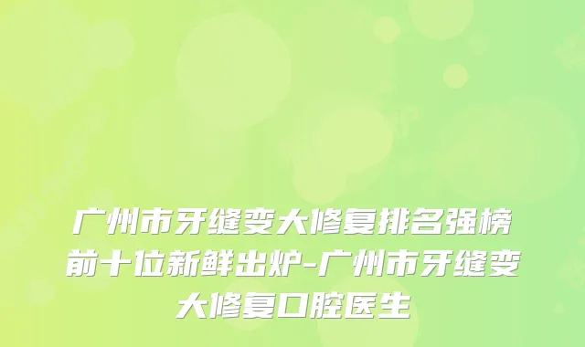 广州市牙缝变大修复排名强榜前十位新鲜出炉-广州市牙缝变大修复口腔医生