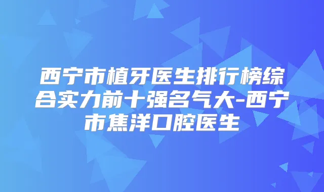 西宁市植牙医生排行榜综合实力前十强名气大-西宁市焦洋口腔医生