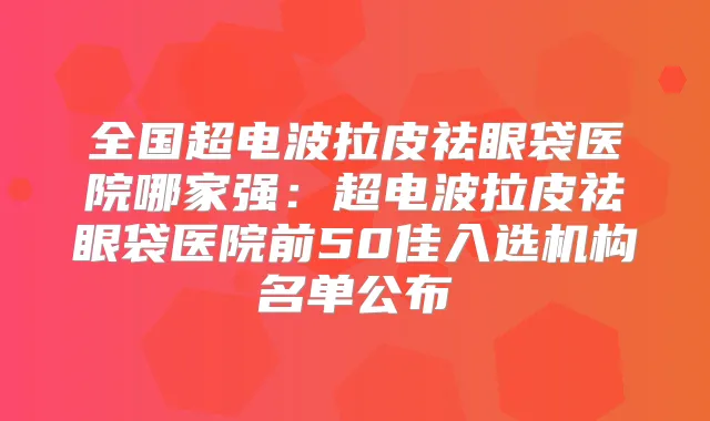 全国超电波拉皮祛眼袋医院哪家强：超电波拉皮祛眼袋医院前50佳入选机构名单公布