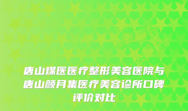 唐山煤医医疗整形美容医院与唐山颜月集医疗美容诊所口碑评价对比