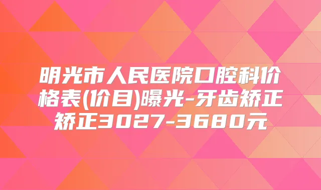 明光市人民医院口腔科价格表(价目)曝光-牙齿矫正矫正3027-3680元