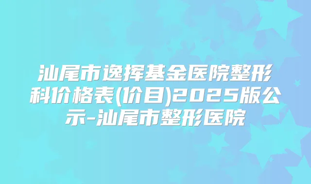 汕尾市逸挥基金医院整形科价格表(价目)2025版公示-汕尾市整形医院