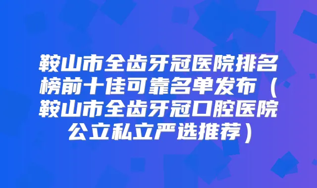 鞍山市全齿牙冠医院排名榜前十佳可靠名单发布（鞍山市全齿牙冠口腔医院公立私立严选推荐）