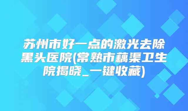苏州市好一点的激光去除黑头医院(常熟市藕渠卫生院揭晓_一键收藏)