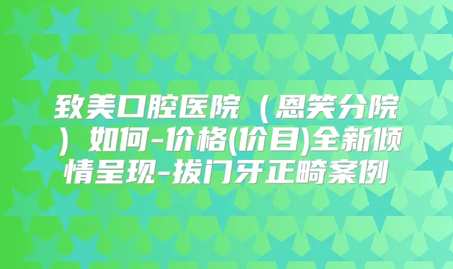 致美口腔医院（恩笑分院）如何-价格(价目)全新倾情呈现-拔门牙正畸案例