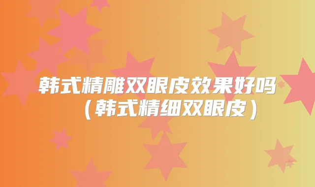 韩式精雕双眼皮效果好吗(韩式精细双眼皮)