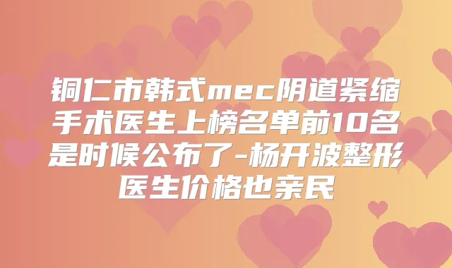 铜仁市韩式mec阴道紧缩手术医生上榜名单前10名是时候公布了-杨开波整形医生价格也亲民