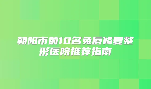 朝阳市前10名兔唇修复整形医院推荐指南