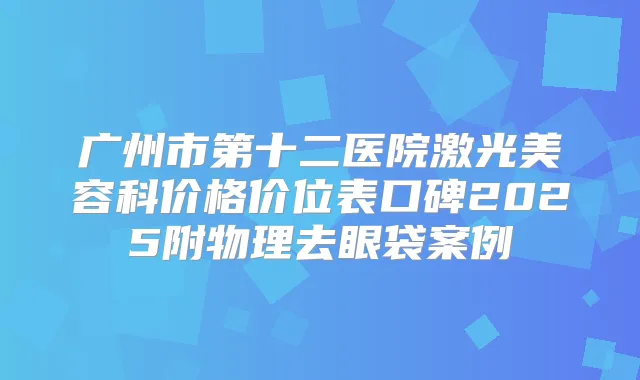 广州市第十二医院激光美容科价格价位表口碑2025附物理去眼袋案例