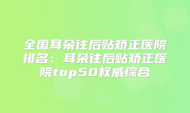 全国耳朵往后贴矫正医院排名：耳朵往后贴矫正医院top50综合
