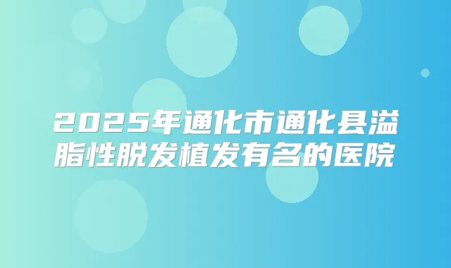 2025年通化市通化县溢脂性脱发植发有名的医院