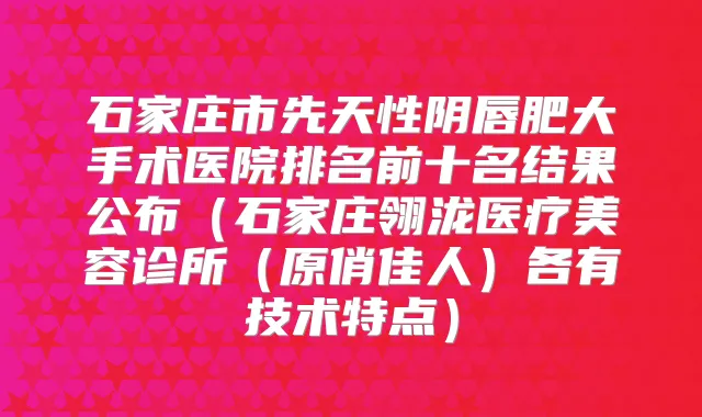 石家庄市先天性阴唇肥大手术医院排名前十名结果公布(石家庄翎泷医疗美容诊所(原俏佳人)各有技术特点)