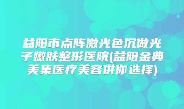 益阳市点阵激光色沉做光子嫩肤整形医院(益阳金典美集医疗美容供你选择)
