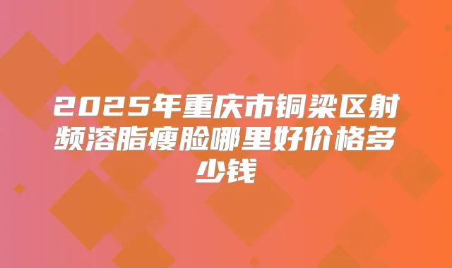 2025年重庆市铜梁区射频溶脂瘦脸哪里好价格多少钱