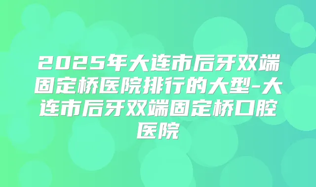 2025年大连市后牙双端固定桥医院排行的大型-大连市后牙双端固定桥口腔医院