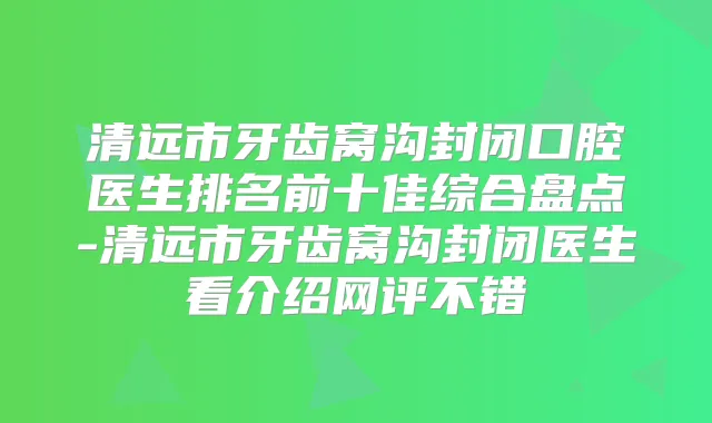 清远市牙齿窝沟封闭口腔医生排名前十佳综合盘点-清远市牙齿窝沟封闭医生看介绍网评不错