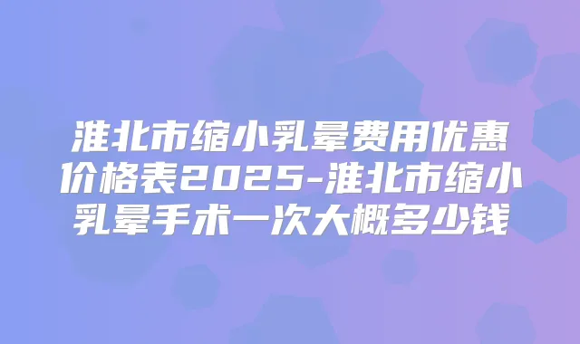 淮北市缩小乳晕费用优惠价格表2025-淮北市缩小乳晕手术一次大概多少钱