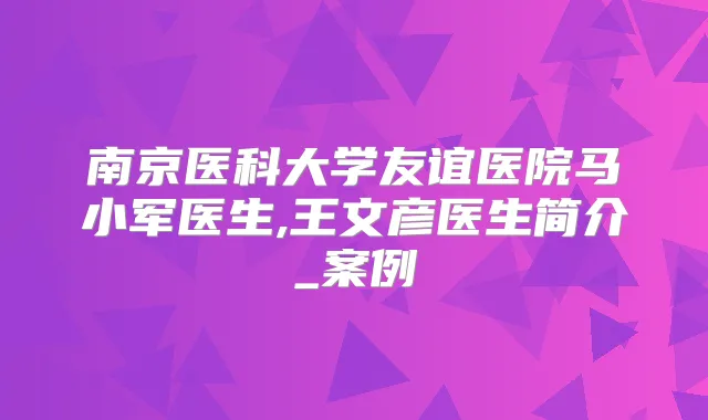 南京医科大学友谊医院马小军医生,王文彦医生简介_案例