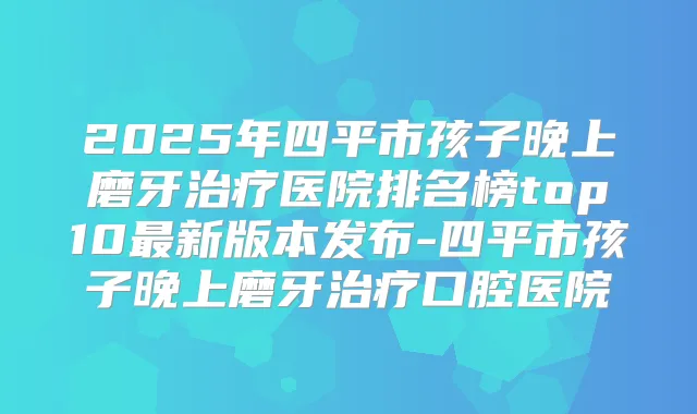 2025年四平市孩子晚上磨牙医院排名榜top10新版本发布-四平市孩子晚上磨牙口腔医院