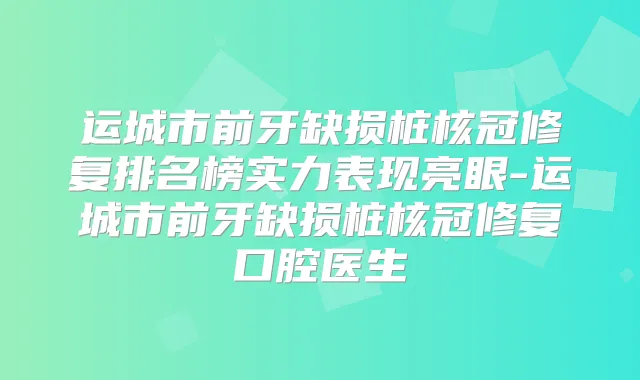 运城市前牙缺损桩核冠修复排名榜实力表现亮眼-运城市前牙缺损桩核冠修复口腔医生