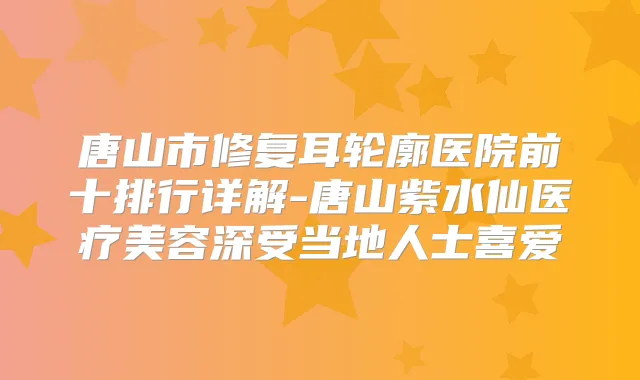 唐山市修复耳轮廓医院前十排行详解-唐山紫水仙医疗美容深受当地人士喜爱