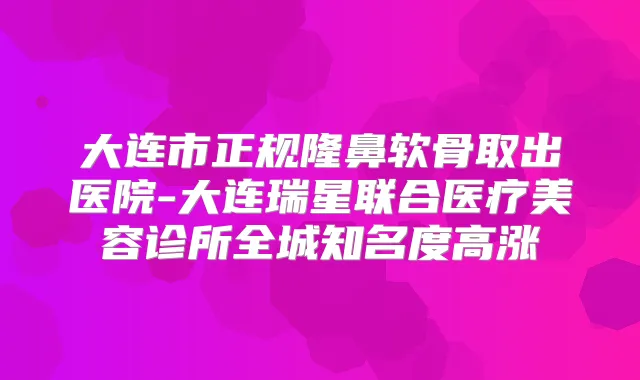 大连市正规隆鼻软骨取出医院-大连瑞星联合医疗美容诊所全城知名度高涨